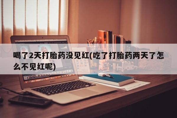 网上打胎药专卖微信喝了2天打胎药没见红(吃了打胎药两天了怎么不见红呢)