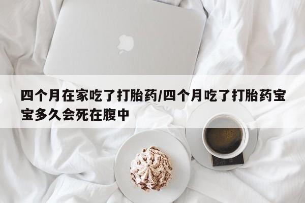 网上打胎药专卖微信四个月在家吃了打胎药/四个月吃了打胎药宝宝多久会死在腹中