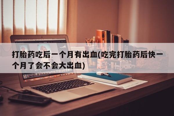 网上打胎药专卖微信打胎药吃后一个月有出血(吃完打胎药后快一个月了会不会大出血)