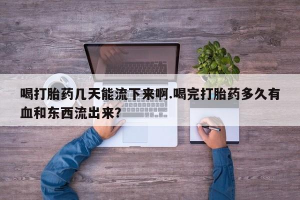 网上打胎药专卖微信喝打胎药几天能流下来啊.喝完打胎药多久有血和东西流出来？