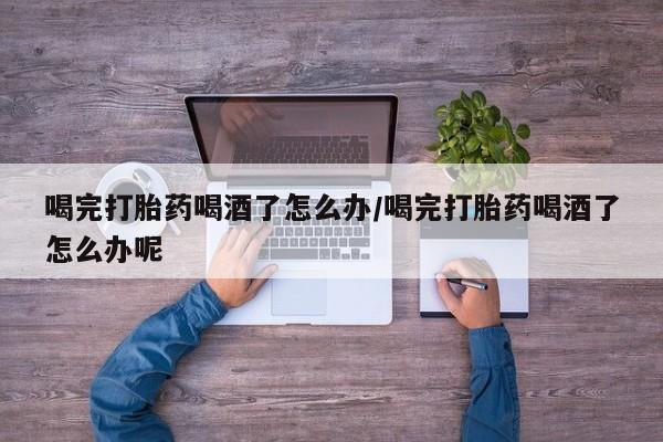 网上打胎药专卖微信喝完打胎药喝酒了怎么办/喝完打胎药喝酒了怎么办呢