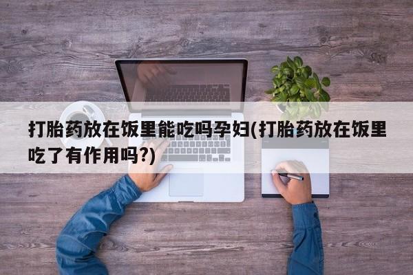 网上打胎药专卖微信打胎药放在饭里能吃吗孕妇(打胎药放在饭里吃了有作用吗?)