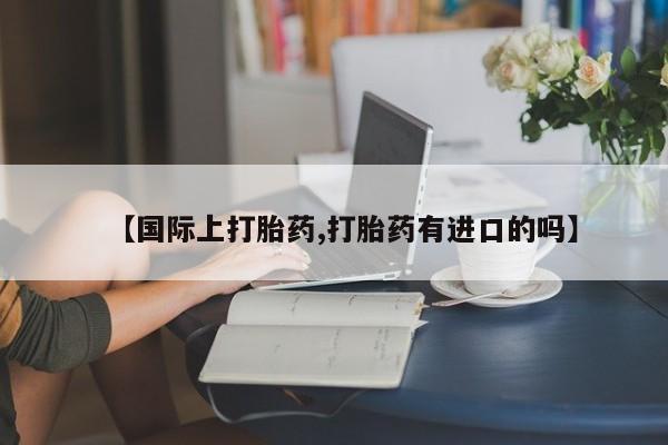 网上打胎药专卖微信【国际上打胎药,打胎药有进口的吗】