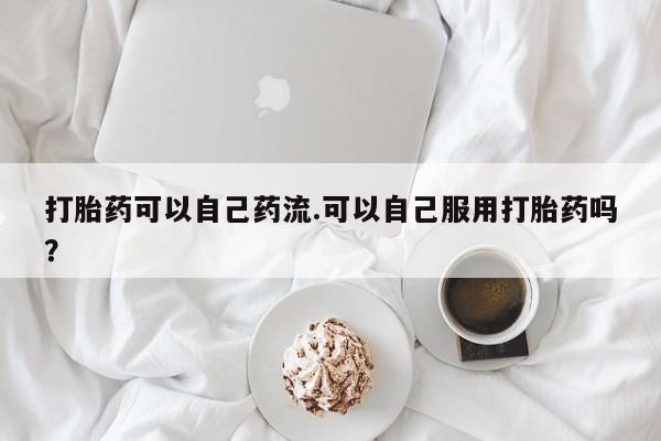 网上打胎药专卖微信打胎药可以自己药流.可以自己服用打胎药吗?