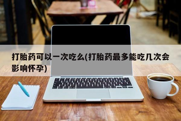 网上打胎药专卖微信打胎药可以一次吃么(打胎药最多能吃几次会影响怀孕)