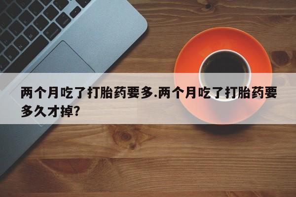 网上打胎药专卖微信两个月吃了打胎药要多.两个月吃了打胎药要多久才掉？