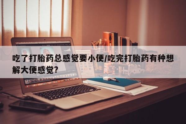 网上打胎药专卖微信吃了打胎药总感觉要小便/吃完打胎药有种想解大便感觉?