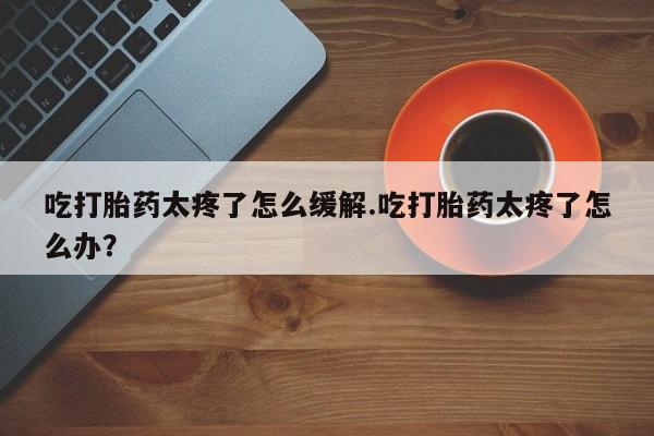 网上打胎药专卖微信吃打胎药太疼了怎么缓解.吃打胎药太疼了怎么办？