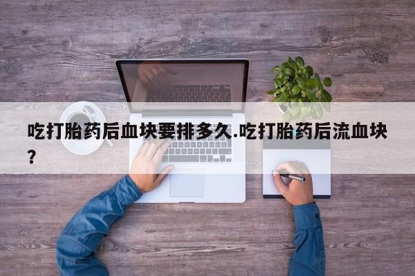网上打胎药专卖微信吃打胎药后血块要排多久.吃打胎药后流血块？