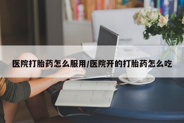 网上打胎药专卖微信医院打胎药怎么服用/医院开的打胎药怎么吃