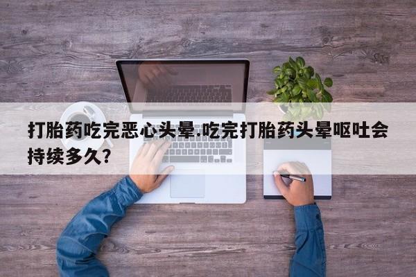 网上打胎药专卖微信打胎药吃完恶心头晕.吃完打胎药头晕呕吐会持续多久？