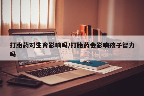网上打胎药专卖微信打胎药对生育影响吗/打胎药会影响孩子智力吗