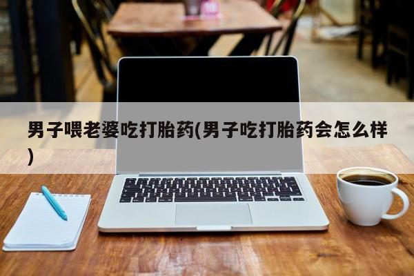 网上打胎药专卖微信男子喂老婆吃打胎药(男子吃打胎药会怎么样)