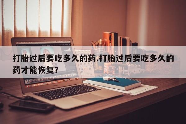 网上打胎药专卖微信打胎过后要吃多久的药.打胎过后要吃多久的药才能恢复？