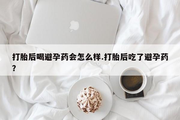 网上打胎药专卖微信打胎后喝避孕药会怎么样.打胎后吃了避孕药？