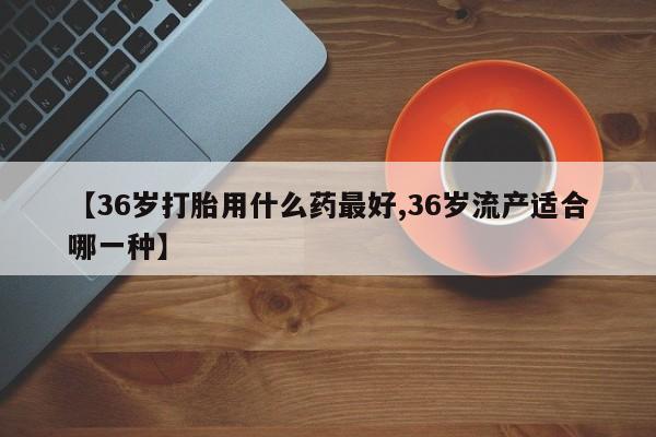 网上打胎药专卖微信【36岁打胎用什么药最好,36岁流产适合哪一种】